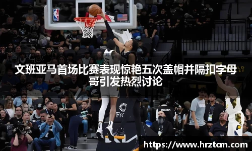 文班亚马首场比赛表现惊艳五次盖帽并隔扣字母哥引发热烈讨论